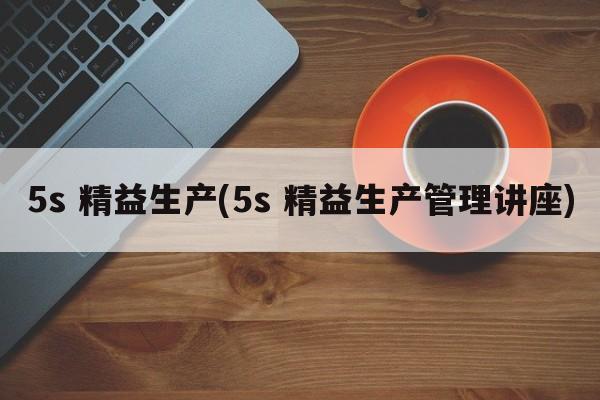 5s 精益生产(5s 精益生产管理讲座)